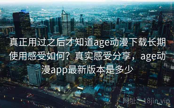 真正用过之后才知道age动漫下载长期使用感受如何？真实感受分享，age动漫app最新版本是多少