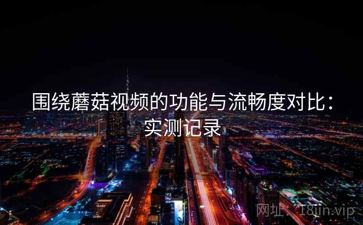 围绕蘑菇视频的功能与流畅度对比：实测记录