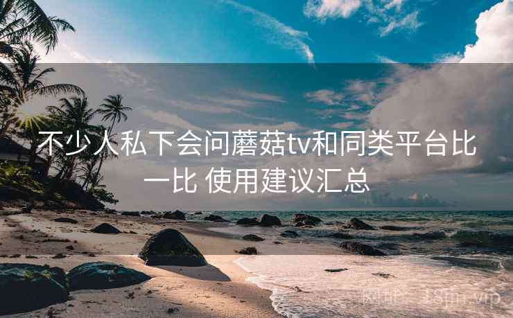 不少人私下会问蘑菇tv和同类平台比一比 使用建议汇总  第2张