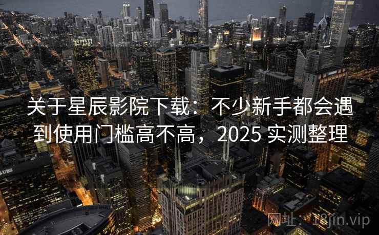 关于星辰影院下载：不少新手都会遇到使用门槛高不高，2025 实测整理