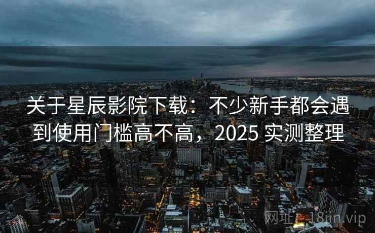关于星辰影院下载：不少新手都会遇到使用门槛高不高，2025 实测整理  第2张