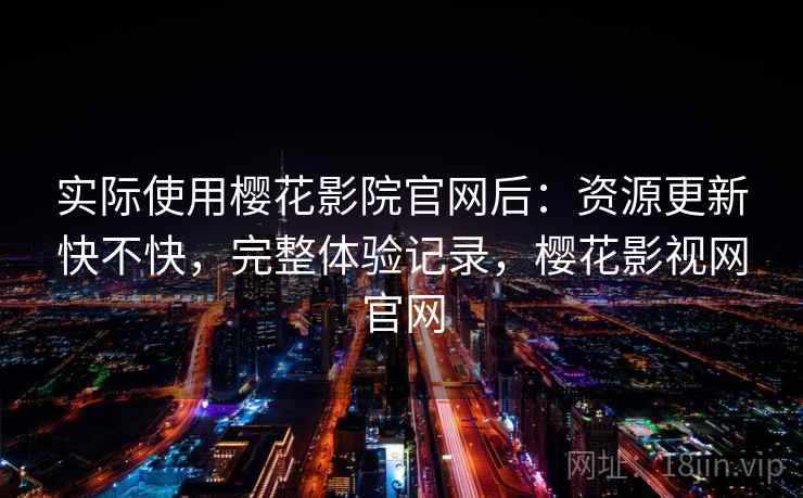 实际使用樱花影院官网后：资源更新快不快，完整体验记录，樱花影视网官网