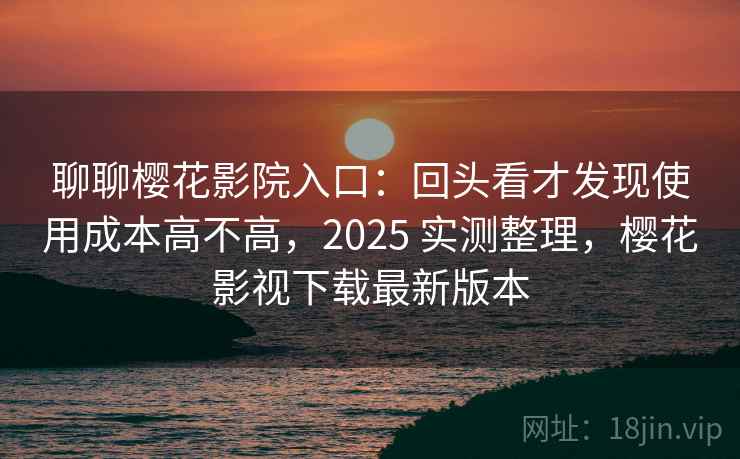 聊聊樱花影院入口：回头看才发现使用成本高不高，2025 实测整理，樱花影视下载最新版本  第2张