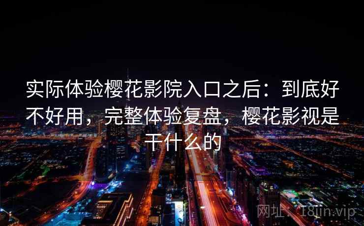 实际体验樱花影院入口之后：到底好不好用，完整体验复盘，樱花影视是干什么的