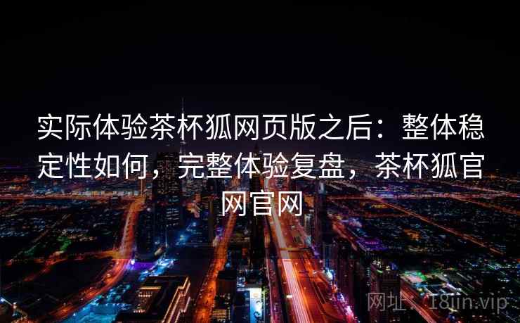实际体验茶杯狐网页版之后：整体稳定性如何，完整体验复盘，茶杯狐官网官网  第2张