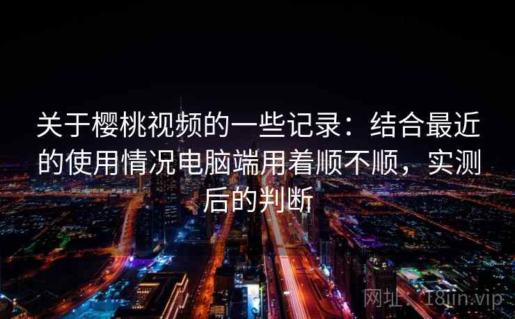 关于樱桃视频的一些记录：结合最近的使用情况电脑端用着顺不顺，实测后的判断  第2张