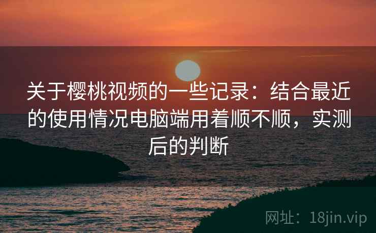 关于樱桃视频的一些记录：结合最近的使用情况电脑端用着顺不顺，实测后的判断