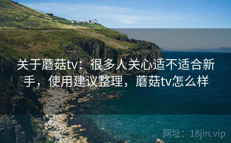 关于蘑菇tv：很多人关心适不适合新手，使用建议整理，蘑菇tv怎么样