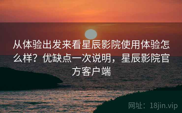 从体验出发来看星辰影院使用体验怎么样？优缺点一次说明，星辰影院官方客户端
