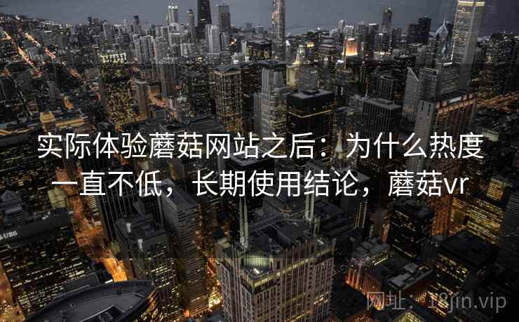 实际体验蘑菇网站之后：为什么热度一直不低，长期使用结论，蘑菇vr