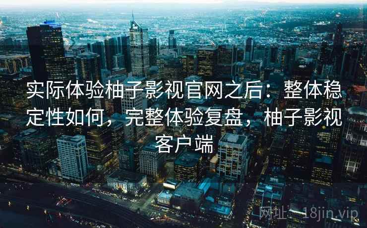 实际体验柚子影视官网之后：整体稳定性如何，完整体验复盘，柚子影视客户端