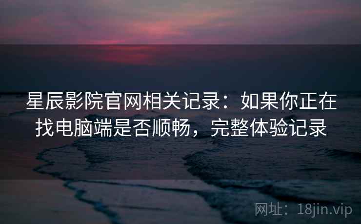 星辰影院官网相关记录:如果你正在找电脑端是否顺畅,完整体验记录