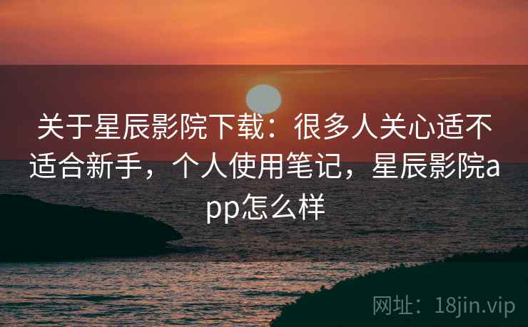 关于星辰影院下载:很多人关心适不适合新手,个人使用笔记,星辰影院app怎么样