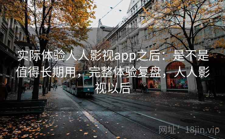 实际体验人人影视app之后：是不是值得长期用，完整体验复盘，人人影视以后
