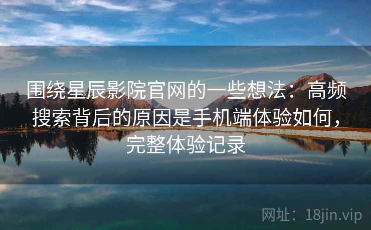 围绕星辰影院官网的一些想法：高频搜索背后的原因是手机端体验如何，完整体验记录