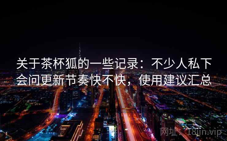 关于茶杯狐的一些记录:不少人私下会问更新节奏快不快,使用建议汇总