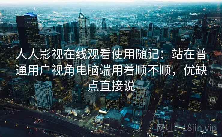 人人影视在线观看使用随记：站在普通用户视角电脑端用着顺不顺，优缺点直接说