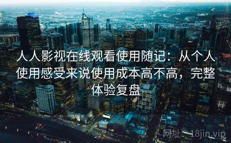 人人影视在线观看使用随记：从个人使用感受来说使用成本高不高，完整体验复盘