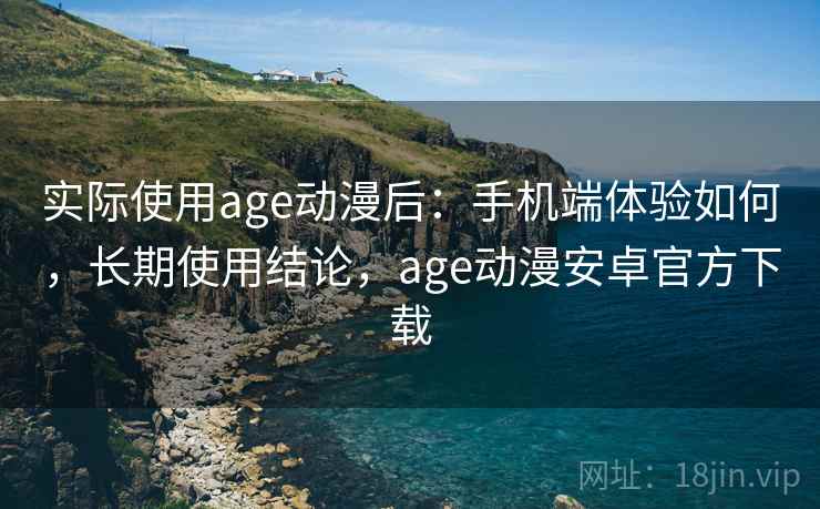 实际使用age动漫后：手机端体验如何，长期使用结论，age动漫安卓官方下载