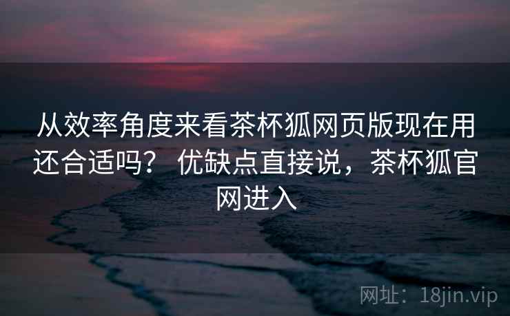从效率角度来看茶杯狐网页版现在用还合适吗? 优缺点直接说,茶杯狐官网进入