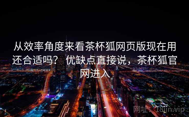 从效率角度来看茶杯狐网页版现在用还合适吗？ 优缺点直接说，茶杯狐官网进入  第2张