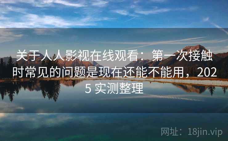 关于人人影视在线观看：第一次接触时常见的问题是现在还能不能用，2025 实测整理