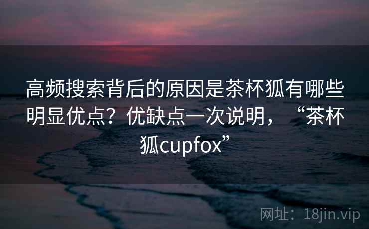 高频搜索背后的原因是茶杯狐有哪些明显优点？优缺点一次说明，“茶杯狐cupfox”  第2张