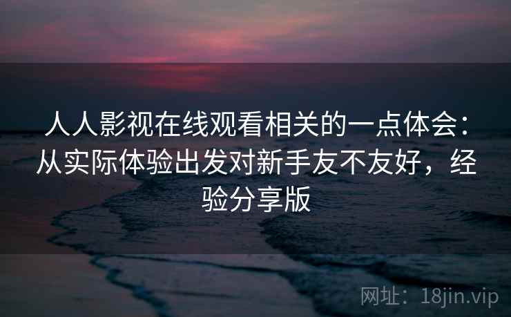 人人影视在线观看相关的一点体会:从实际体验出发对新手友不友好,经验分享版