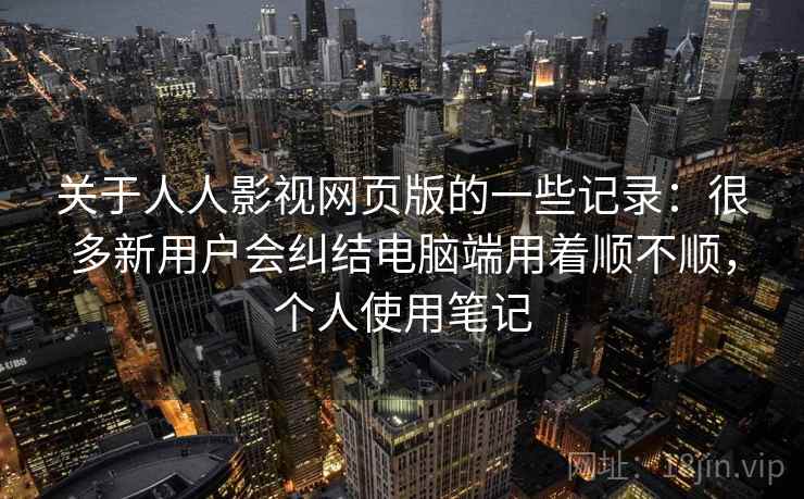 关于人人影视网页版的一些记录:很多新用户会纠结电脑端用着顺不顺,个人使用笔记