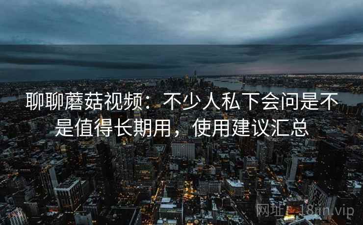 聊聊蘑菇视频:不少人私下会问是不是值得长期用,使用建议汇总
