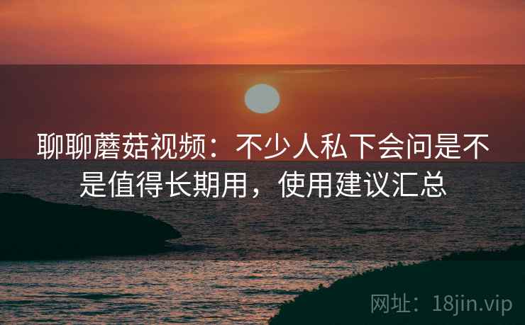 聊聊蘑菇视频：不少人私下会问是不是值得长期用，使用建议汇总  第2张