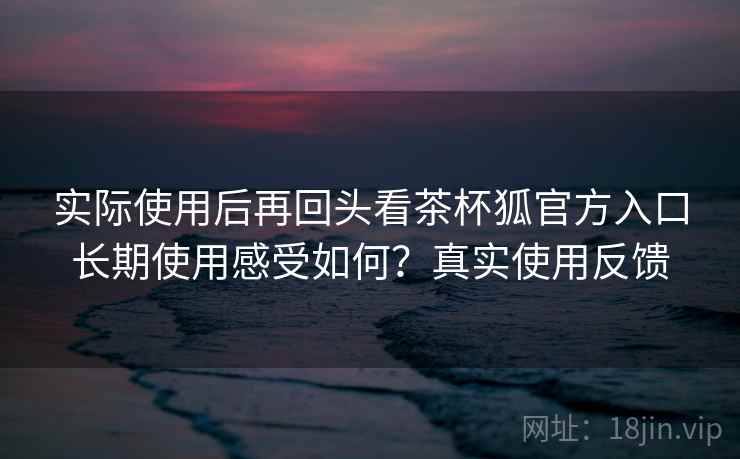 实际使用后再回头看茶杯狐官方入口长期使用感受如何？真实使用反馈