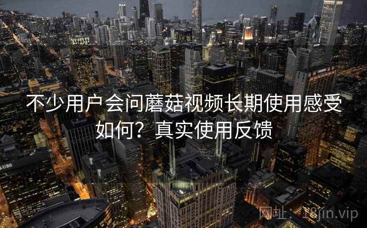 不少用户会问蘑菇视频长期使用感受如何？真实使用反馈  第2张