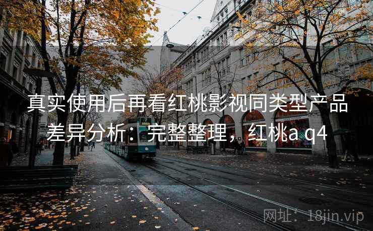 真实使用后再看红桃影视同类型产品差异分析:完整整理,红桃a q4 第2张 真实使用后再看红桃影视同类型产品差异分析:完整整理,红桃a q4 第2张
