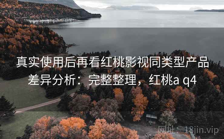 真实使用后再看红桃影视同类型产品差异分析:完整整理,红桃a q4