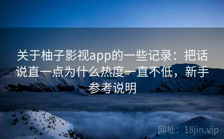 关于柚子影视app的一些记录:把话说直一点为什么热度一直不低,新手参考说明