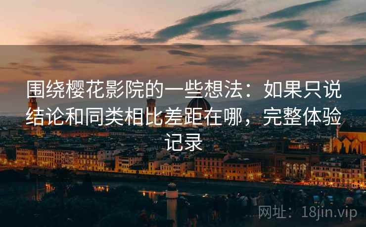 围绕樱花影院的一些想法:如果只说结论和同类相比差距在哪,完整体验记录