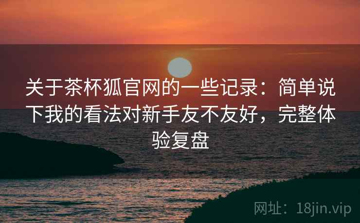 关于茶杯狐官网的一些记录:简单说下我的看法对新手友不友好,完整体验复盘 第1张 关于茶杯狐官网的一些记录:简单说下我的看法对新手友不友好,完整体验复盘 第1张