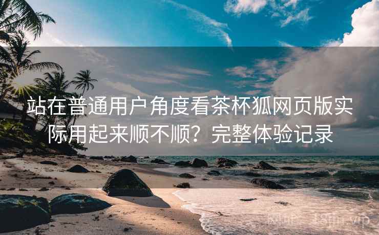 站在普通用户角度看茶杯狐网页版实际用起来顺不顺?完整体验记录 第1张 站在普通用户角度看茶杯狐网页版实际用起来顺不顺?完整体验记录 第1张