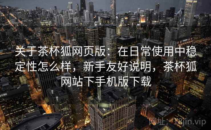 关于茶杯狐网页版：在日常使用中稳定性怎么样，新手友好说明，茶杯狐网站下手机版下载