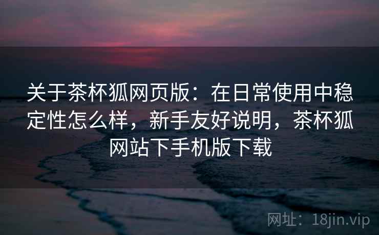 关于茶杯狐网页版:在日常使用中稳定性怎么样,新手友好说明,茶杯狐网站下手机版下载 第2张 关于茶杯狐网页版:在日常使用中稳定性怎么样,新手友好说明,茶杯狐网站下手机版下载 第2张