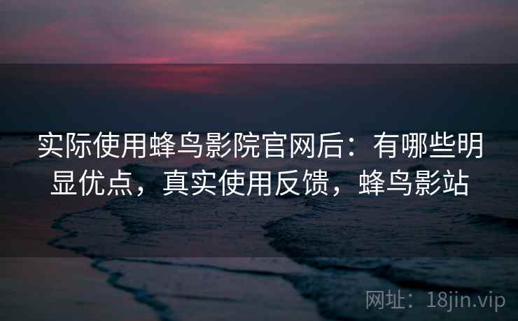 实际使用蜂鸟影院官网后:有哪些明显优点,真实使用反馈,蜂鸟影站