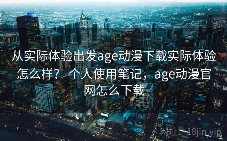 从实际体验出发age动漫下载实际体验怎么样？ 个人使用笔记，age动漫官网怎么下载