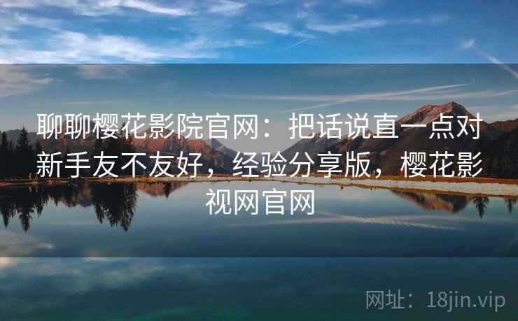 聊聊樱花影院官网：把话说直一点对新手友不友好，经验分享版，樱花影视网官网