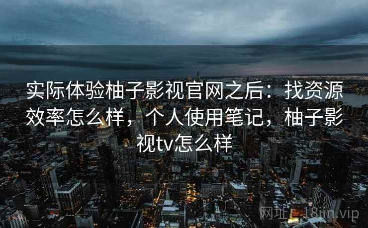 实际体验柚子影视官网之后:找资源效率怎么样,个人使用笔记,柚子影视tv怎么样