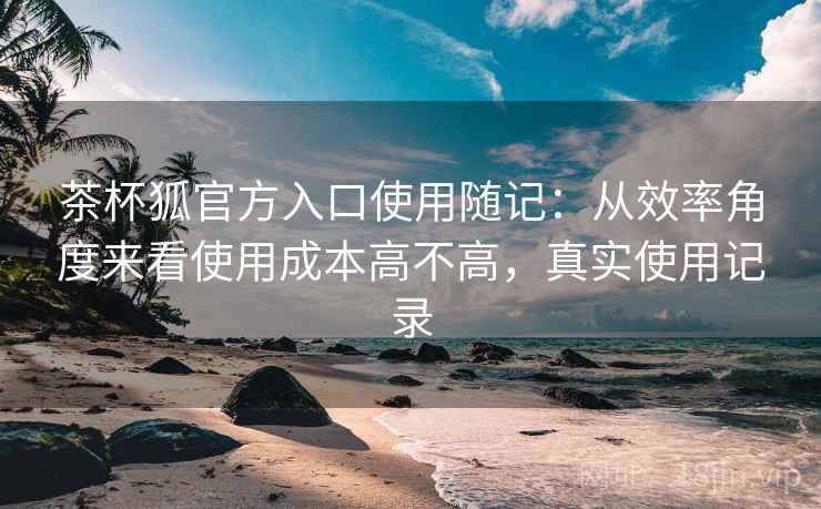 茶杯狐官方入口使用随记:从效率角度来看使用成本高不高,真实使用记录