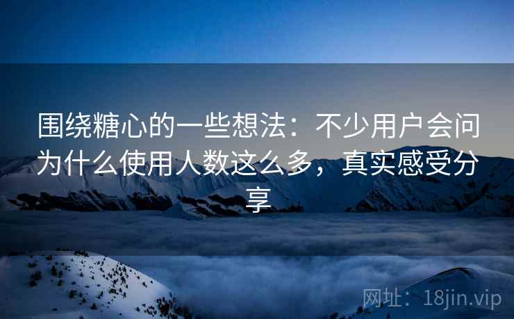 围绕糖心的一些想法:不少用户会问为什么使用人数这么多,真实感受分享