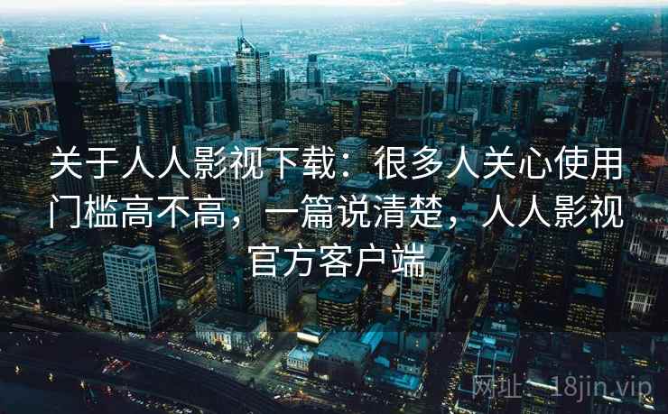 关于人人影视下载:很多人关心使用门槛高不高,一篇说清楚,人人影视官方客户端