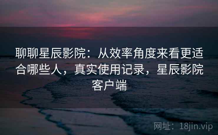 聊聊星辰影院:从效率角度来看更适合哪些人,真实使用记录,星辰影院客户端