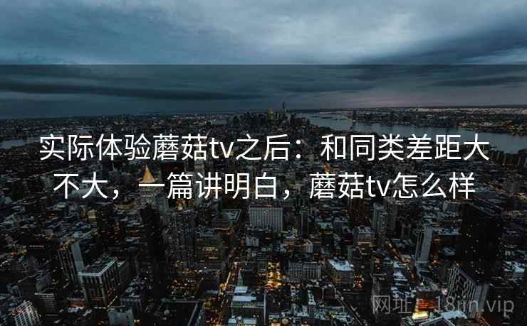 实际体验蘑菇tv之后:和同类差距大不大,一篇讲明白,蘑菇tv怎么样